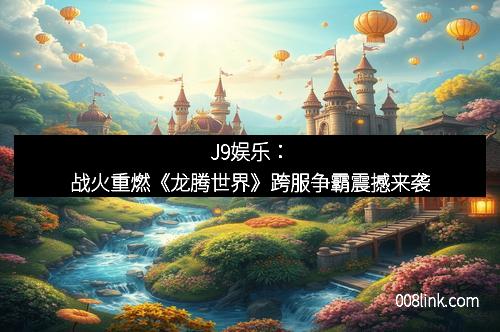 J9娱乐：战火重燃《龙腾世界》跨服争霸震撼来袭